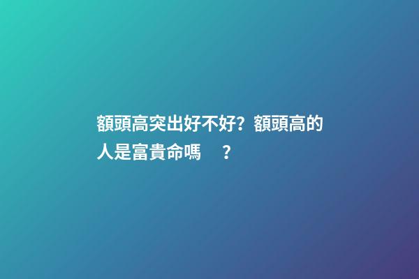 額頭高突出好不好？額頭高的人是富貴命嗎？